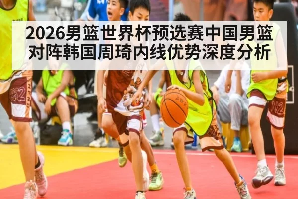 2026男篮世界杯预选赛中国男篮对阵韩国周琦内线优势深度分析
