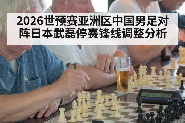 2026世预赛亚洲区中国男足对阵日本武磊停赛锋线调整分析